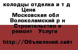 колодцы отделка и т д › Цена ­ 2 000 - Московская обл., Волоколамский р-н Строительство и ремонт » Услуги   